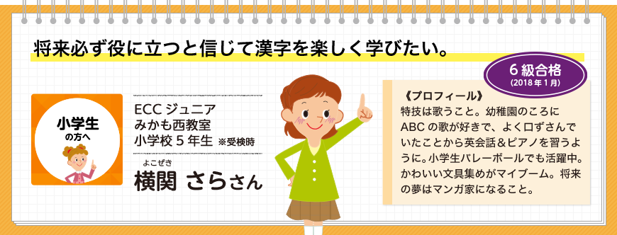 将来必ず役に立つと信じて漢字を楽しく学びたい。小学生の方へ ECCジュニア みかも西教室 小学校5年生 ※受検時 横関 さらさん 6級合格(2018年1月)《プロフィール》特技は歌うこと。幼稚園のころにABCの歌が好きで、よく口ずさんでいたことから英会話＆ピアノを習うように。小学生バレーボールでも活躍中。かわいい文具集めがマイブーム。将来の夢はマンガ家になること。