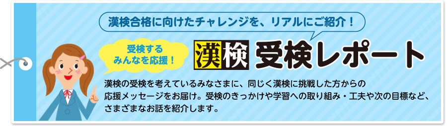 漢検合格に向けたチャレンジを、リアルにご紹介！受検するみんなを応援！漢検 受検レポート 漢検の受検を考えているみなさまに、同じく漢検に挑戦した方からの応援メッセージをお届け。受検のきっかけや学習への取り組み・工夫や次の目標など、さまざまなお話を紹介します。