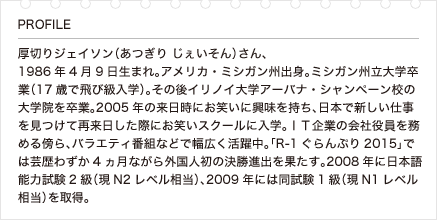 厚切りジェイソン（あつぎり じぇいそん）さん、1986年4月9日生まれ。アメリカ・ミシガン州出身。ミシガン州立大学卒業（17歳で飛び級入学）。その後イリノイ大学アーバナ・シャンペーン校の大学院を卒業。2005年の来日時にお笑いに興味を持ち、日本で新しい仕事を見つけて再来日した際にお笑いスクールに入学。ＩＴ企業の会社役員を務める傍ら、バラエティ番組などで幅広く活躍中。「R-1ぐらんぷり2015」では芸歴わずか4ヵ月ながら外国人初の決勝進出を果たす。2008年に日本語能力試験2級（現N2レベル相当）、2009年には同試験1級（現N1レベル相当）を取得。