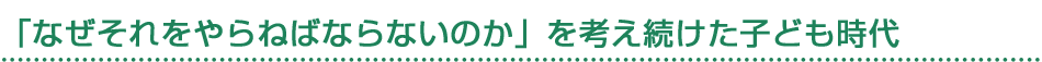 「なぜそれをやらねばならないのか」を考え続けた子ども時代