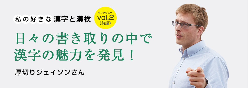 私の好きな漢字と漢検 vol.2（前編）日々の書き取りの中で漢字の魅力を発見！ 厚切りジェイソンさん