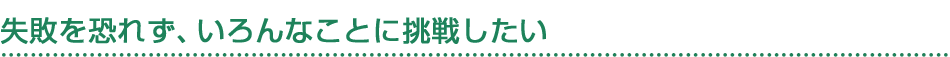 失敗を恐れず、いろんなことに挑戦したい