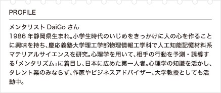 メンタリストDaiGoさん 1986年静岡県生まれ。小学生時代のいじめをきっかけに人の心を作ることに興味を持ち、慶応義塾大学理工学部物理情報工学科で人工知能記憶材料系マテリアルサイエンスを研究。心理学を用いて、相手の行動を予測・誘導する「メンタリズム」に着目し、日本に広めた第一人者。心理学の知識を活かし、タレント業のみならず、作家やビジネスアドバイザー、大学教授としても活動中。