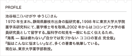 池谷裕二（いけがや ゆうじ）さん 1970年生まれ、静岡県藤枝市出身の脳研究者。1998年に東京大学大学院薬学系研究科にて、薬学博士号を取得。2002年からはコロンビア大学の客員研究員として留学する。脳科学の知見を一般にも広く伝えるため、『海馬 — 脳は疲れない』『自分では気づかない ココロの盲点 完全版』『脳はこんなに悩ましい』など、多くの著書も執筆している。現在は、東京大学薬学部教授。