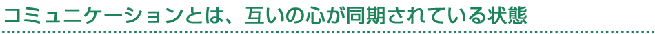 コミュニケーションとは、互いの心が同期されている状態
