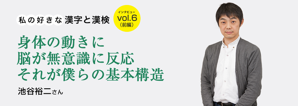 私の好きな漢字と漢検 vol.6（前編）身体の動きに脳が無意識に反応 それが僕らの基本構造 池谷裕二さん