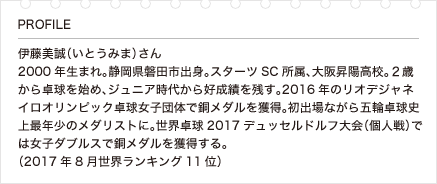 伊藤美誠（いとうみま）さん 2000年生まれ。静岡県磐田市出身。スターツSC所属、大阪昇陽高校。２歳から卓球を始め、ジュニア時代から好成績を残す。2016年のリオデジャネイロオリンピック卓球女子団体で銅メダルを獲得。初出場ながら五輪卓球史上最年少のメダリストに。世界卓球2017デュッセルドルフ大会（個人戦）では女子ダブルスで銅メダルを獲得する。（2017年8月世界ランキング11位）