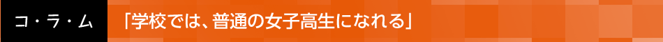 「学校では、普通の女子高生になれる」