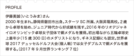 伊藤美誠（いとうみま）さん 2000年生まれ。静岡県磐田市出身。スターツSC所属、大阪昇陽高校。２歳から卓球を始め、ジュニア時代から好成績を残す。2016年のリオデジャネイロオリンピック卓球女子団体で銅メダルを獲得。初出場ながら五輪卓球史上最年少（15歳300日）のメダリストになり、ギネス記録にも認定。世界卓球2017デュッセルドルフ大会（個人戦）では女子ダブルスで銅メダルを獲得する。（2017年9月世界ランキング7位）