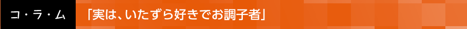 「実は、いたずら好きでお調子者」