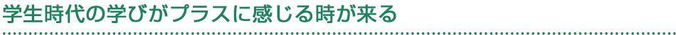 学生時代の学びがプラスに感じる時が来る