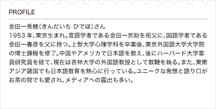 金田一秀穂（きんだいち ひでほ）さん 1953年、東京生まれ。言語学者である金田一京助を祖父に、国語学者である金田一春彦を父に持つ。上智大学心理学科を卒業後、東京外国語大学大学院の博士課程を修了。中国やアメリカで日本語を教え、後にハーバード大学客員研究員を経て、現在は杏林大学の外国語教授として教鞭を執る。また、東南アジア諸国でも日本語教育を熱心に行っている。ユニークな発想と語り口がお茶の間でも愛され、メディアへの露出も多い。