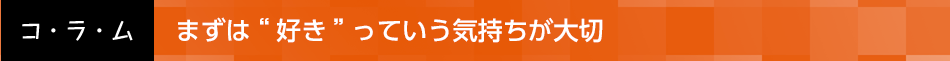 まずは“好き”っていう気持ちが大切