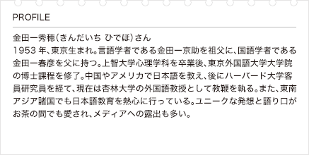 金田一秀穂（きんだいち ひでほ）さん 1953年、東京生まれ。言語学者である金田一京助を祖父に、国語学者である金田一春彦を父に持つ。上智大学心理学科を卒業後、東京外国語大学大学院の博士課程を修了。中国やアメリカで日本語を教え、後にハーバード大学客員研究員を経て、現在は杏林大学の外国語教授として教鞭を執る。また、東南アジア諸国でも日本語教育を熱心に行っている。ユニークな発想と語り口がお茶の間でも愛され、メディアへの露出も多い。