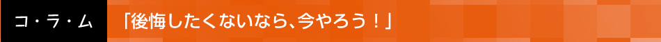 「後悔したくないなら、今やろう！」