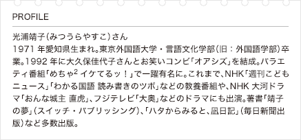 光浦靖子（みつうらやすこ）さん 1971年愛知県生まれ。東京外国語大学・言語文化学部（旧：外国語学部）卒業。1992年に大久保佳代子さんとお笑いコンビ「オアシズ」を結成。バラエティ番組「めちゃ2イケてるッ！」で一躍有名に。これまで、NHK「週刊こどもニュース」「わかる国語 読み書きのツボ」などの教養番組や、NHK大河ドラマ「おんな城主 直虎」、フジテレビ「大奥」などのドラマにも出演。著書「靖子の夢」（スイッチ・パブリッシング）、「ハタからみると、凪日記」（毎日新聞出版）など多数出版。