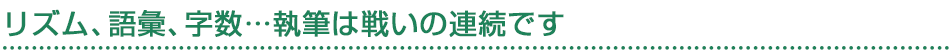 リズム、語彙、字数…執筆は戦いの連続です