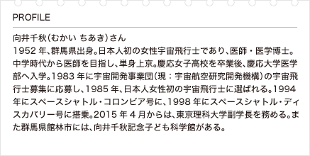 向井千秋（むかい ちあき）さん 1952年、群馬県出身。日本人初の女性宇宙飛行士であり、医師・医学博士。中学時代から医師を目指し、単身上京。慶応女子高校を卒業後、慶応大学医学部へ入学。1983年に宇宙開発事業団（現：宇宙航空研究開発機構）の宇宙飛行士募集に応募し、1985年、日本人女性初の宇宙飛行士に選ばれる。1994年にスペースシャトル・コロンビア号に、1998年にスペースシャトル・ディスカバリー号に搭乗。2015年4月からは、東京理科大学副学長を務める。また群馬県館林市には、向井千秋記念子ども科学館がある。