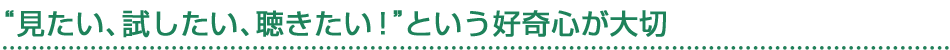 ”見たい、試したい、聴きたい！”という好奇心が大切