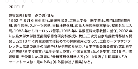 越智光夫（おち　みつお）さん 1952年8月6日生まれ。愛媛県出身。広島大学長　医学博士。専門は膝関節外科、再生医学、スポーツ医学、末梢神経外科。広島大学医学部卒業後、整形外科に入局。1983年からヨーロッパ留学。1995年に島根医科大学教授に就任、2002年に広島大学大学院医歯薬学総合研究科教授に就任。三次元自家培養軟骨移植を開発し、2013年に再生医療では初めての保険適用となった。広島カープやサンフレッチェ広島の選手の治療やけが予防にも尽力。「日本学術会議会長賞」文部科学大臣表彰「科学技術賞」「厚生労働大臣賞」「中国文化賞」などを受賞。2015年、「紫綬褒章」を受章した。著書に『最新整形外科学大系』（中山書店/共同編集）、『カラーアトラス膝・足の外科』（中外医学社/編集）など。