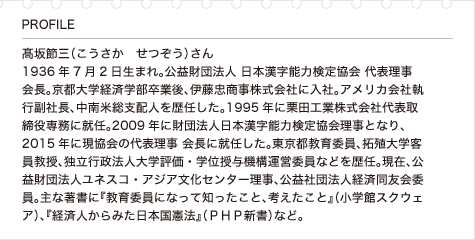 髙坂節三（こうさか　せつぞう）さん 1936年7月2日生まれ。公益財団法人 日本漢字能力検定協会 代表理事 会長。京都大学経済学部卒業後、伊藤忠商事株式会社に入社。アメリカ会社執行副社長、中南米総支配人を歴任した。1995年に栗田工業株式会社代表取締役専務に就任。2009年に財団法人日本漢字能力検定協会理事となり、2015年に現協会の代表理事 会長に就任した。東京都教育委員、拓殖大学客員教授、独立行政法人大学評価・学位授与機構運営委員などを歴任。現在、公益財団法人ユネスコ・アジア文化センター理事、公益社団法人経済同友会委員。主な著書に『教育委員になって知ったこと、考えたこと』（小学館スクウェア）、『経済人からみた日本国憲法』（ＰＨＰ新書）など。