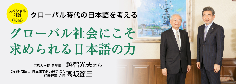 スペシャル対談(前編) グローバル時代の日本語を考える グローバル社会にこそ求められる日本語の力 広島大学長 医学博士 越智光夫さん 公益財団法人 日本漢字能力検定協会 代表理事 会長 髙坂節三