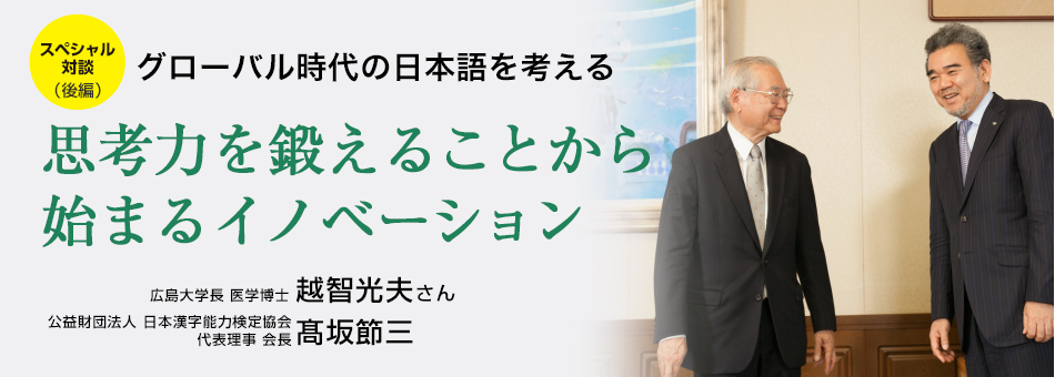 スペシャル対談(後編) グローバル時代の日本語を考える 思考力を鍛えることから始まるイノベーション 広島大学長 医学博士 越智光夫さん 公益財団法人 日本漢字能力検定協会 代表理事 会長 髙坂節三