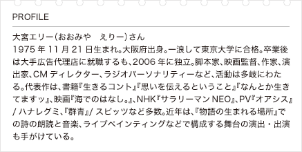 大宮エリー（おおみや　えりー）さん1975年11月21日生まれ。大阪府出身。一浪して東京大学に合格。卒業後は大手広告代理店に就職するも、2006年に独立。脚本家、映画監督、作家、演出家、CMディレクター、ラジオパーソナリティーなど、活動は多岐にわたる。代表作は、書籍『生きるコント』『思いを伝えるということ』『なんとか生きてますッ』、映画『海でのはなし。』、NHK『サラリーマンNEO』、PV『オアシス』/ハナレグミ、『群青』/スピッツなど多数。近年は、『物語の生まれる場所』での詩の朗読と音楽、ライブペインティングなどで構成する舞台の演出・出演も手がけている。