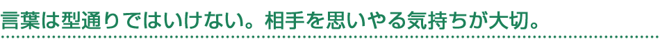 言葉は型通りではいけない。相手を思いやる気持ちが大切。