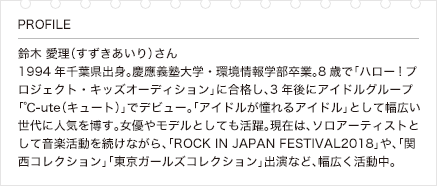 鈴木 愛理（すずきあいり）さん 1994年千葉県出身。慶應義塾大学・環境情報学部卒業。8歳で「ハロー!プロジェクト・キッズオーディション」に合格し、3年後にアイドルグループ「℃-ute（キュート）」でデビュー。「アイドルが憧れるアイドル」として幅広い世代に人気を博す。女優やモデルとしても活躍。現在は、ソロアーティストとして音楽活動を続けながら、「ROCK IN JAPAN FESTIVAL2018」や、「関西コレクション」「東京ガールズコレクション」出演など、幅広く活動中。