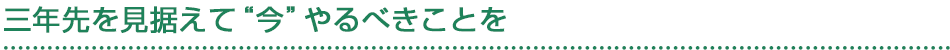 三年先を見据えて“今”やるべきことを