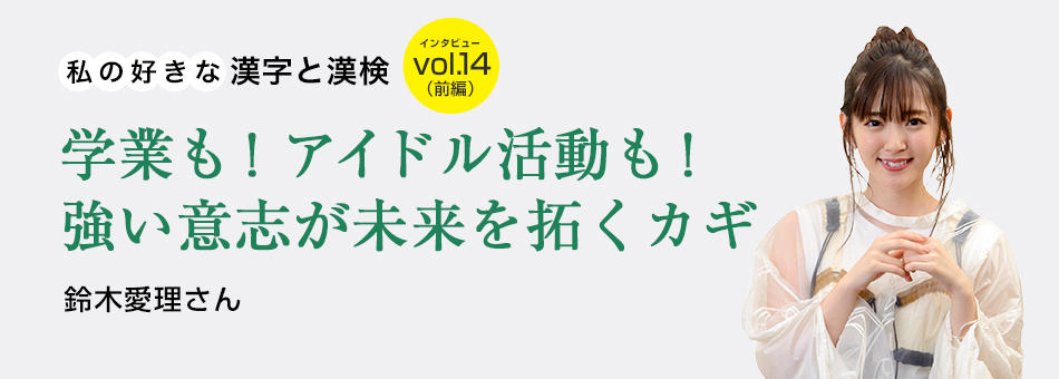 私の好きな漢字と漢検 vol.14（前編）学業も！アイドル活動も！強い意志が未来を拓くカギ 鈴木愛理さん