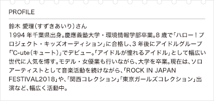 鈴木 愛理（すずきあいり）さん 1994年千葉県出身。慶應義塾大学・環境情報学部卒業。8歳で「ハロー!プロジェクト・キッズオーディション」に合格し、3年後にアイドルグループ「℃-ute（キュート）」でデビュー。「アイドルが憧れるアイドル」として幅広い世代に人気を博す。モデル・女優業も行いながら、大学を卒業。現在は、ソロアーティストとして音楽活動を続けながら、「ROCK IN JAPAN FESTIVAL2018」や、「関西コレクション」「東京ガールズコレクション」出演など、幅広く活動中。