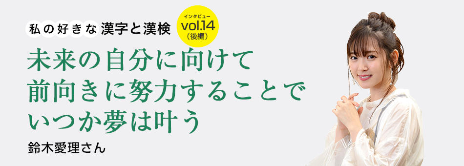 私の好きな漢字と漢検 vol.14（後編）未来の自分に向けて前向きに努力することでいつか夢は叶う 鈴木愛理さん