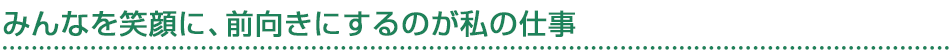 みんなを笑顔に、前向きにするのが私の仕事