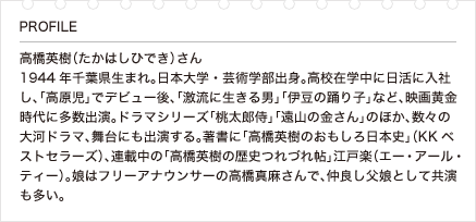 高橋英樹（たかはしひでき）さん 1944年千葉県生まれ。日本大学・芸術学部出身。高校在学中に日活に入社し、「高原児」でデビュー後、「激流に生きる男」「伊豆の踊り子」など、映画黄金時代に多数出演。ドラマシリーズ「桃太郎侍」「遠山の金さん」のほか、数々の大河ドラマ、舞台にも出演する。著書に「高橋英樹のおもしろ日本史」（KKベストセラーズ）、連載中の「高橋英樹の歴史つれづれ帖」江戸楽（エー・アール・ティー）。娘はフリーアナウンサーの高橋真麻さんで、仲良し父娘として共演も多い。