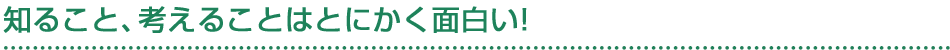 知ること、考えることはとにかく面白い!