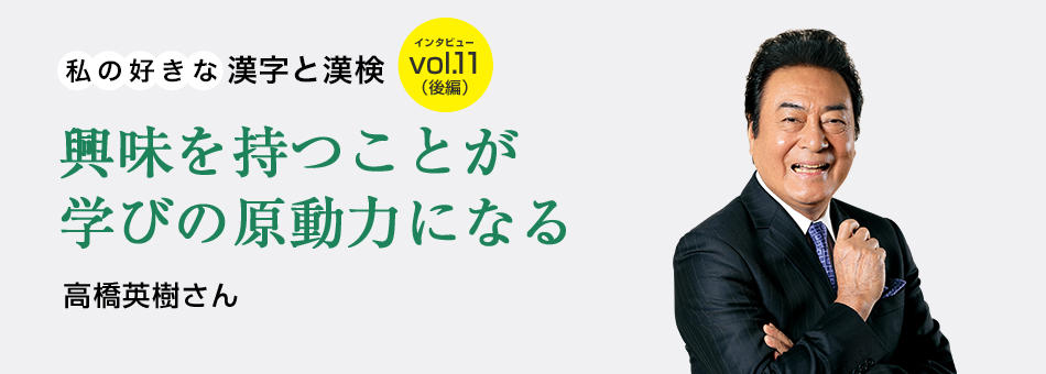 私の好きな漢字と漢検 vol.11（後編）興味を持つことが学びの原動力になる 高橋英樹さん