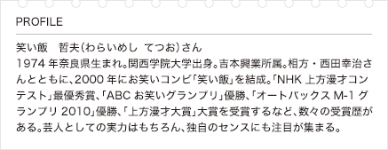 笑い飯　哲夫（わらいめし　てつお）さん1974年奈良県生まれ。関西学院大学出身。吉本興業所属。相方・西田幸治さんとともに、2000年にお笑いコンビ「笑い飯」を結成。「NHK上方漫才コンテスト」最優秀賞、「ABCお笑いグランプリ」優勝、「オートバックスM-1グランプリ2010」優勝、「上方漫才大賞」大賞を受賞するなど、数々の受賞歴がある。芸人としての実力はもちろん、独自のセンスにも注目が集まる。