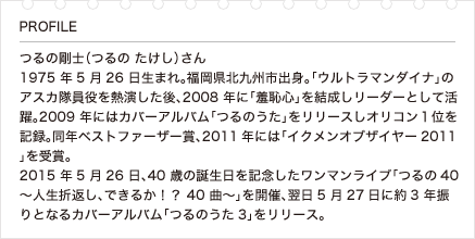 つるの剛士（つるの たけし）さん 1975年5月26日生まれ。福岡県北九州市出身。「ウルトラマンダイナ」のアスカ隊員役を熱演した後、2008 年に「羞恥心」を結成しリーダーとして活躍。2009 年にはカバーアルバム「つるのうた」をリリースしオリコン１位を記録。同年ベストファーザー賞、2011年には「イクメンオブザイヤー2011」を受賞。2015年5月26日、40歳の誕生日を記念したワンマンライブ「つるの40 ～人生折返し、できるか！？ 40曲～」を開催、翌日5月27日に約3年振りとなるカバーアルバム「つるのうた3」をリリース。