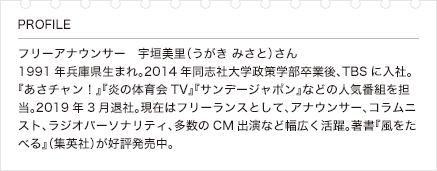 フリーアナウンサー宇垣美里（うがき みさと）さん　1991年兵庫県生まれ。2014年同志社大学政策学部卒業後、TBSに入社。『あさチャン！』『炎の体育会TV』『サンデージャポン』などの人気番組を担当。2019年3月退社。現在はフリーランスとして、アナウンサー、コラムニスト、ラジオパーソナリティ、多数のCM出演など幅広く活躍。著書『風をたべる』（集英社）が好評発売中。