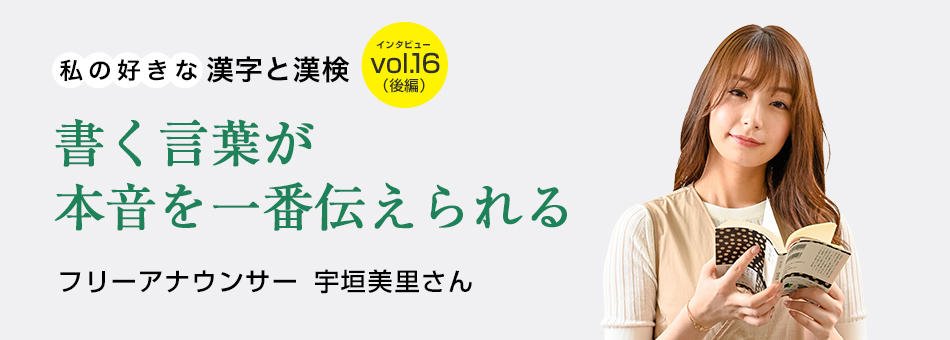 私の好きな漢字と漢検 vol.16（後編）書く言葉が本音を一番伝えられる フリーアナウンサー　宇垣美里さん