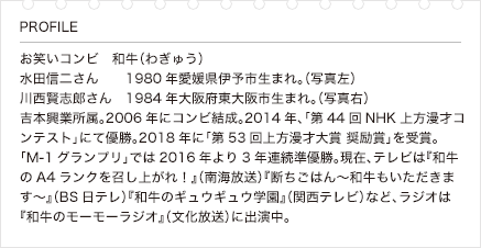 お笑いコンビ　和牛（わぎゅう）　水田信二さん　1980年愛媛県伊予市生まれ。（写真左）　川西賢志郎さん　1984年大阪府東大阪市生まれ。（写真右）　吉本興業所属。2006年にコンビ結成。2014年、「第44回NHK上方漫才コンテスト」にて優勝。2018年に「第53回上方漫才大賞 奨励賞」を受賞。「M-1グランプリ」では2016年より3年連続準優勝。現在、テレビは『和牛のA4ランクを召し上がれ！』（南海放送）『断ちごはん～和牛もいただきます～』（BS日テレ）『和牛のギュウギュウ学園』（関西テレビ）など、ラジオは『和牛のモーモーラジオ』（文化放送）に出演中。
