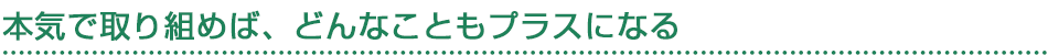 本気で取り組めば、どんなこともプラスになる