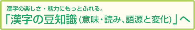 漢字の楽しさ・魅力にもっとふれる「漢字の豆知識(意味・読み、語源と変化)」へ