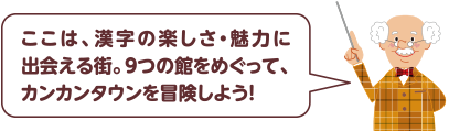 ここは、漢字の楽しさ・魅力に出会える街。9つの館をめぐって、カンカンタウンを冒険しよう！