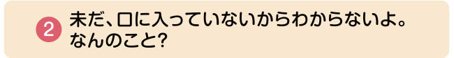 ②未だ、口に入っていないからわからないよ。なんのこと？