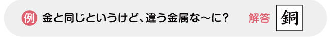 例)金と同じというけど、違う金属な〜に？ 解答 銅