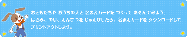 おともだちや　おうちの人と　名まえカードを　つくって　あそんでみよう。はさみ、のり、えんぴつを　じゅんびしたら、名まえカードを　ダウンロードして　プリントアウトしよう。