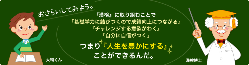 おさらいしてみよう。『漢検』に取り組むことで『基礎学力に結びつくので成績向上につながる』『チャレンジする意欲がわく』『自分に自信がつく』つまり『人生を豊かにする』ことができるんだ。